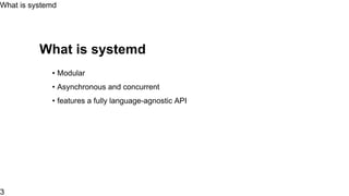 What is systemd
• Modular
• Asynchronous and concurrent
• Create snapshot
• features a fully language-agnostic API
... Much more
What is systemd
3
 