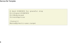Service file Template
[Unit]
Description=The Apache HTTP Server
After=network.target remote-fs.target nss-lookup.target
[Service]
Type=notify
Environment=LANG=C
ExecStart=/usr/sbin/httpd $OPTIONS -DFOREGROUND
ExecReload=/usr/sbin/httpd $OPTIONS -k graceful
Service file Template
9
 