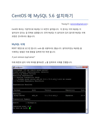 CentOS 에 MySQL 5.6 설치하기
Young D <xenonix@gmail.com>
CentOS 에서는 기본적으로 MySQL 5.1 버전이 설치됩니다. 이 문서는 이미 MySQL 이
설치되어 있다는 걸 전제로 설명합니다. 만약 MySQL 이 설치되어 있지 않다면 MySQL 삭제
과정은 건너뛰셔도 좋습니다.
MySQL 삭제
ROOT 계정으로 로그인 합니다. sudo 를 사용하셔도 좋습니다. 설치되어있는 MySQL 을
삭제하는 방법은 아래 명령을 입력하기만 하면 됩니다.
# yum remove myql-server*
아래 화면과 같이 삭제 여부를 물어보면 y 를 입력하여 삭제를 진행합니다.
 