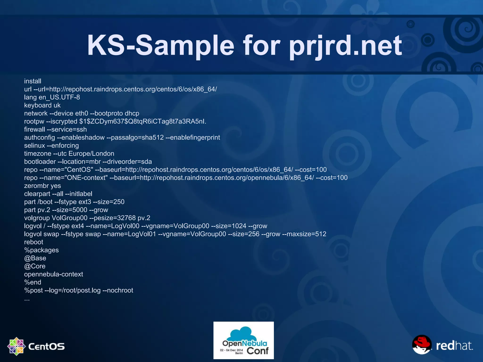 KS-Sample for prjrd.net 
install 
url --url=http://repohost.raindrops.centos.org/centos/6/os/x86_64/ 
lang en_US.UTF-8 
keyboard uk 
network --device eth0 --bootproto dhcp 
rootpw --iscrypted $1$ZCDym637$Q8tqR6iCTag8t7a3RA5nI. 
firewall --service=ssh 
authconfig --enableshadow --passalgo=sha512 --enablefingerprint 
selinux --enforcing 
timezone --utc Europe/London 
bootloader --location=mbr --driveorder=sda 
repo --name="CentOS" --baseurl=http://repohost.raindrops.centos.org/centos/6/os/x86_64/ --cost=100 
repo --name="ONE-context" --baseurl=http://repohost.raindrops.centos.org/opennebula/6/x86_64/ --cost=100 
zerombr yes 
clearpart --all --initlabel 
part /boot --fstype ext3 --size=250 
part pv.2 --size=5000 --grow 
volgroup VolGroup00 --pesize=32768 pv.2 
logvol / --fstype ext4 --name=LogVol00 --vgname=VolGroup00 --size=1024 --grow 
logvol swap --fstype swap --name=LogVol01 --vgname=VolGroup00 --size=256 --grow --maxsize=512 
reboot 
%packages 
@Base 
@Core 
opennebula-context 
%end 
%post --log=/root/post.log --nochroot 
... 
 