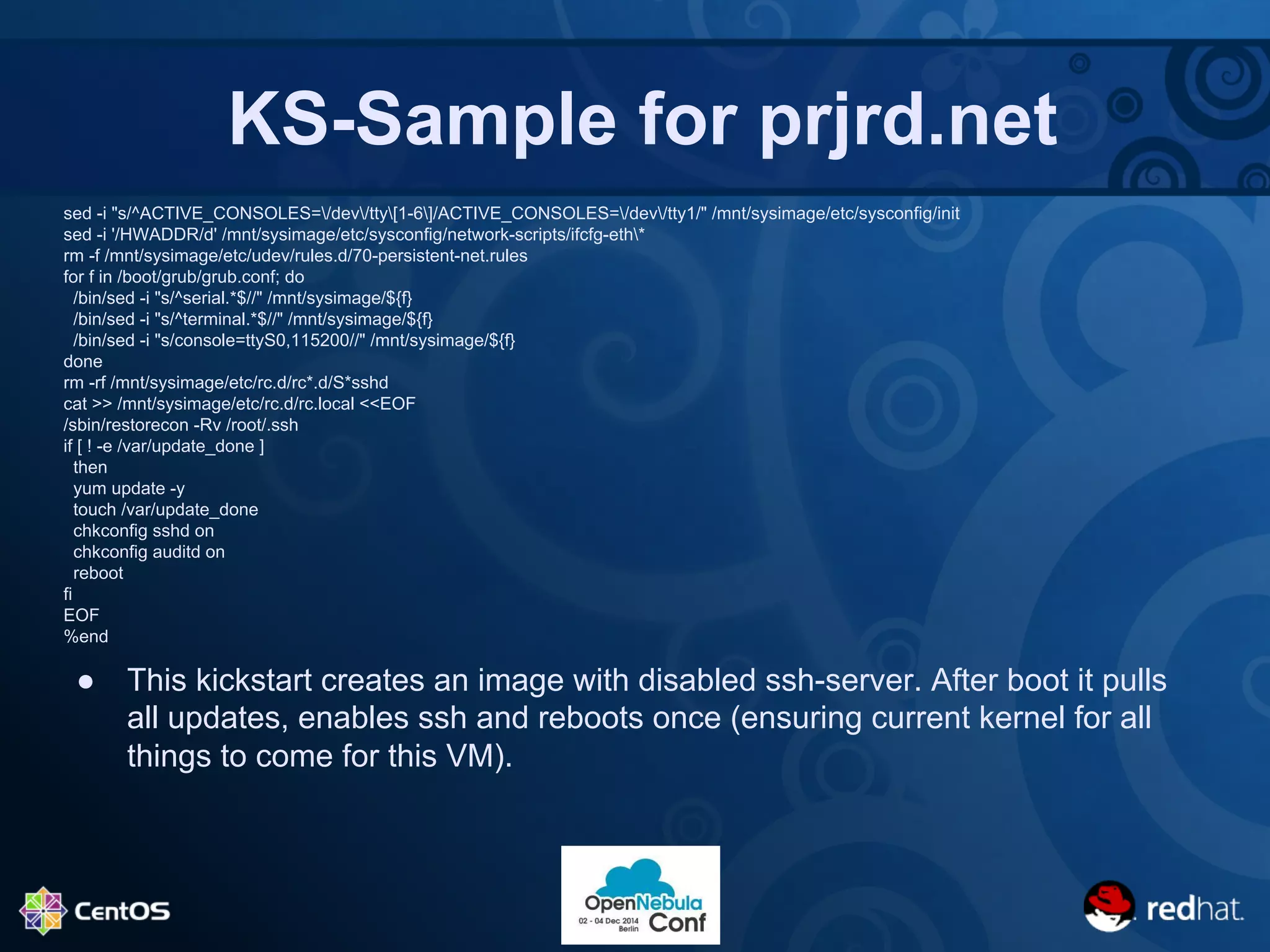 KS-Sample for prjrd.net 
sed -i "s/^ACTIVE_CONSOLES=/dev/tty[1-6]/ACTIVE_CONSOLES=/dev/tty1/" /mnt/sysimage/etc/sysconfig/init 
sed -i '/HWADDR/d' /mnt/sysimage/etc/sysconfig/network-scripts/ifcfg-eth* 
rm -f /mnt/sysimage/etc/udev/rules.d/70-persistent-net.rules 
for f in /boot/grub/grub.conf; do 
/bin/sed -i "s/^serial.*$//" /mnt/sysimage/${f} 
/bin/sed -i "s/^terminal.*$//" /mnt/sysimage/${f} 
/bin/sed -i "s/console=ttyS0,115200//" /mnt/sysimage/${f} 
done 
rm -rf /mnt/sysimage/etc/rc.d/rc*.d/S*sshd 
cat >> /mnt/sysimage/etc/rc.d/rc.local <<EOF 
/sbin/restorecon -Rv /root/.ssh 
if [ ! -e /var/update_done ] 
then 
yum update -y 
touch /var/update_done 
chkconfig sshd on 
chkconfig auditd on 
reboot 
fi 
EOF 
%end 
● This kickstart creates an image with disabled ssh-server. After boot it pulls 
all updates, enables ssh and reboots once (ensuring current kernel for all 
things to come for this VM). 
 