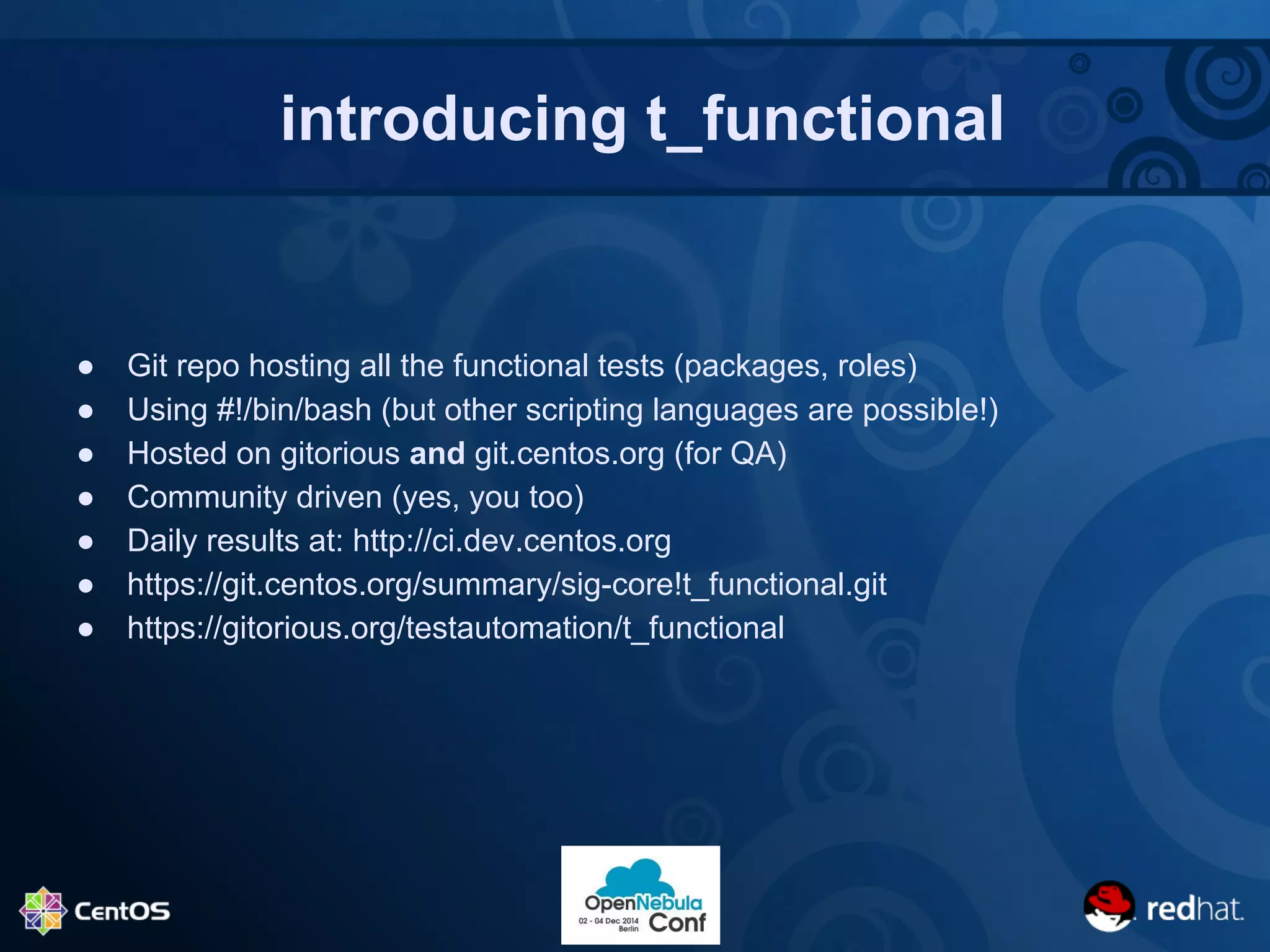 introducing t_functional 
● Git repo hosting all the functional tests (packages, roles) 
● Using #!/bin/bash (but other scripting languages are possible!) 
● Hosted on gitorious and git.centos.org (for QA) 
● Community driven (yes, you too) 
● Daily results at: http://ci.dev.centos.org 
● https://git.centos.org/summary/sig-core!t_functional.git 
● https://gitorious.org/testautomation/t_functional 
 