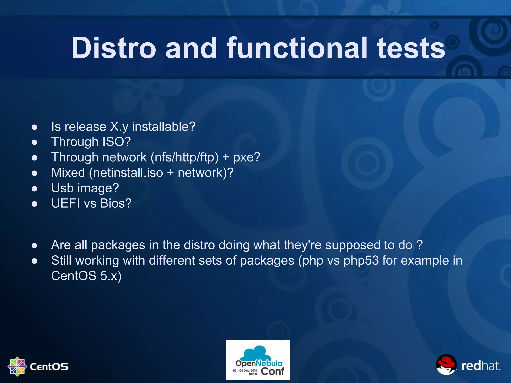 Distro and functional tests 
● Is release X.y installable? 
● Through ISO? 
● Through network (nfs/http/ftp) + pxe? 
● Mixed (netinstall.iso + network)? 
● Usb image? 
● UEFI vs Bios? 
● Are all packages in the distro doing what they're supposed to do ? 
● Still working with different sets of packages (php vs php53 for example in 
CentOS 5.x) 
 