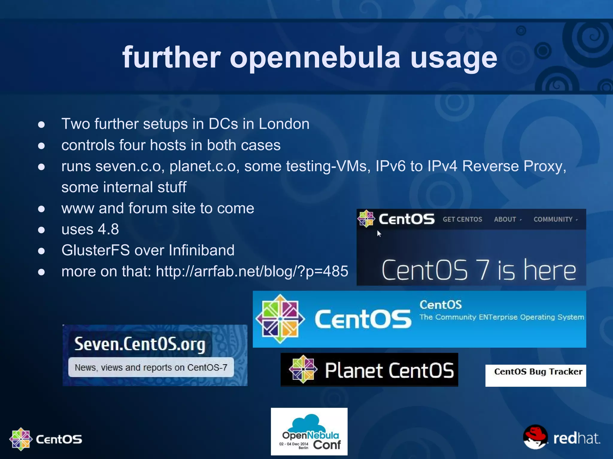 further opennebula usage 
● Two further setups in DCs in London 
● controls four hosts in both cases 
● runs seven.c.o, planet.c.o, some testing-VMs, IPv6 to IPv4 Reverse Proxy, 
some internal stuff 
● www and forum site to come 
● uses 4.8 
● GlusterFS over Infiniband 
● more on that: http://arrfab.net/blog/?p=485 
 