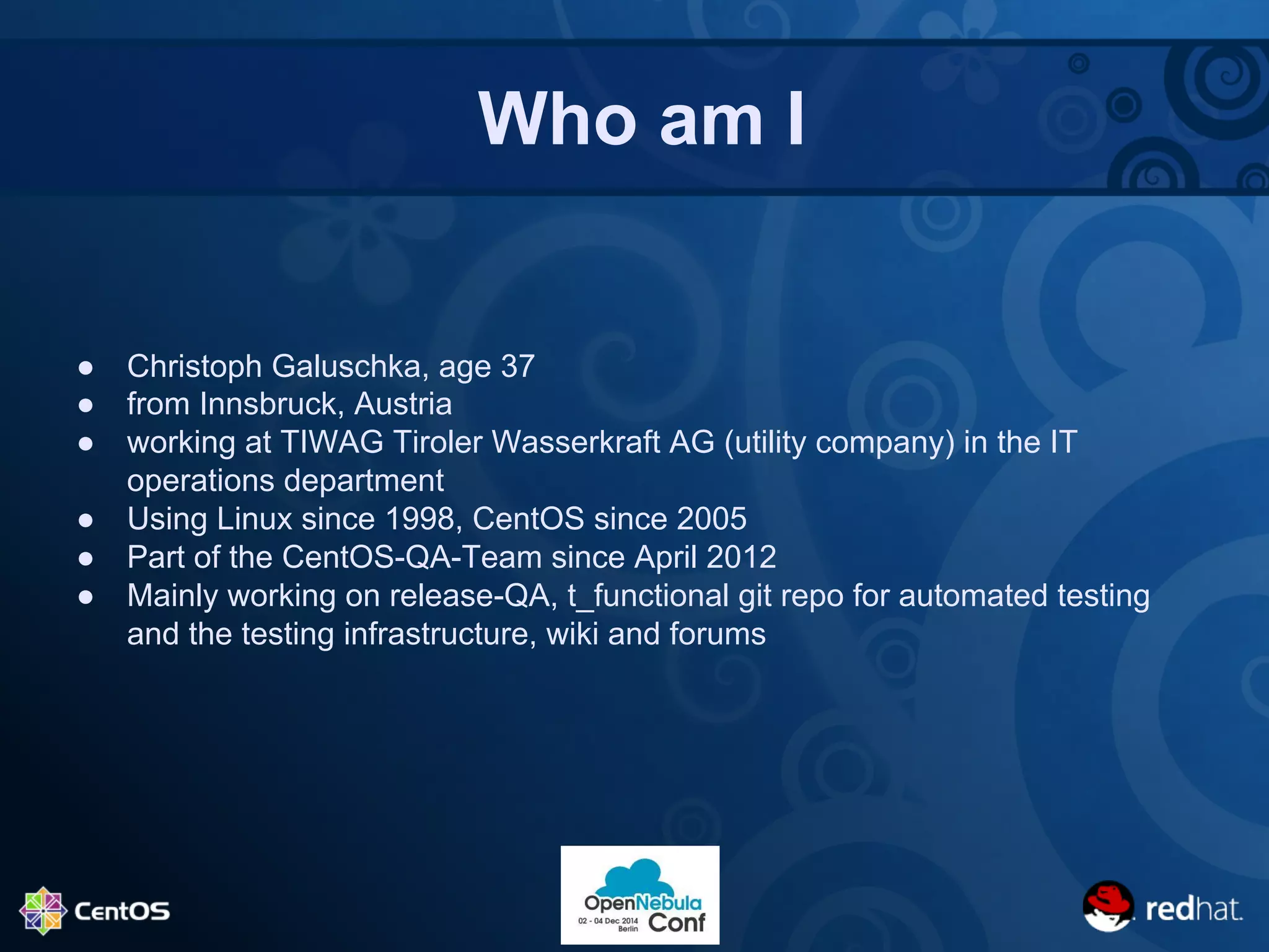 Who am I 
● Christoph Galuschka, age 37 
● from Innsbruck, Austria 
● working at TIWAG Tiroler Wasserkraft AG (utility company) in the IT 
operations department 
● Using Linux since 1998, CentOS since 2005 
● Part of the CentOS-QA-Team since April 2012 
● Mainly working on release-QA, t_functional git repo for automated testing 
and the testing infrastructure, wiki and forums 
 