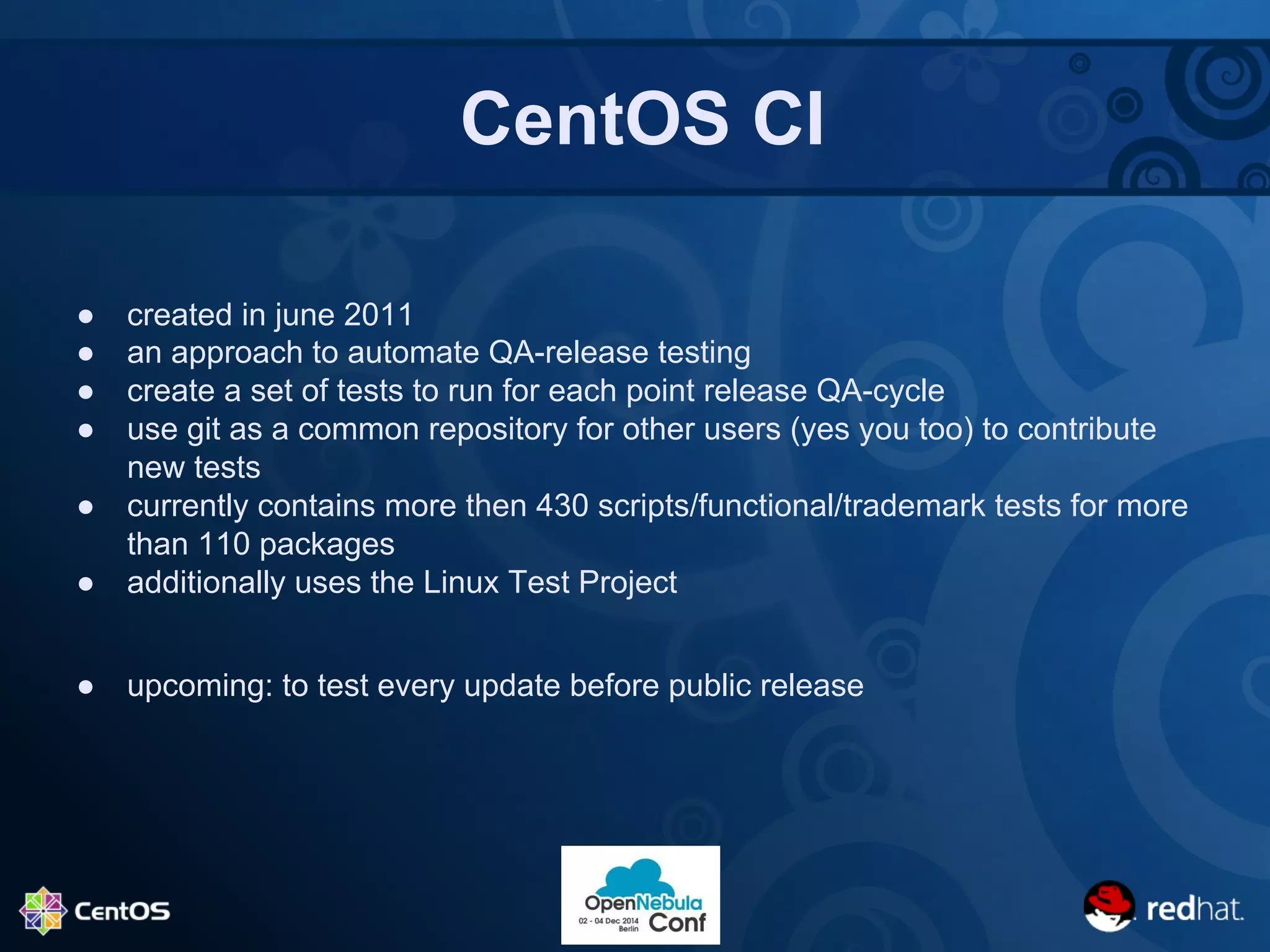 CentOS CI 
● created in june 2011 
● an approach to automate QA-release testing 
● create a set of tests to run for each point release QA-cycle 
● use git as a common repository for other users (yes you too) to contribute 
new tests 
● currently contains more then 430 scripts/functional/trademark tests for more 
than 110 packages 
● additionally uses the Linux Test Project 
● upcoming: to test every update before public release 
 