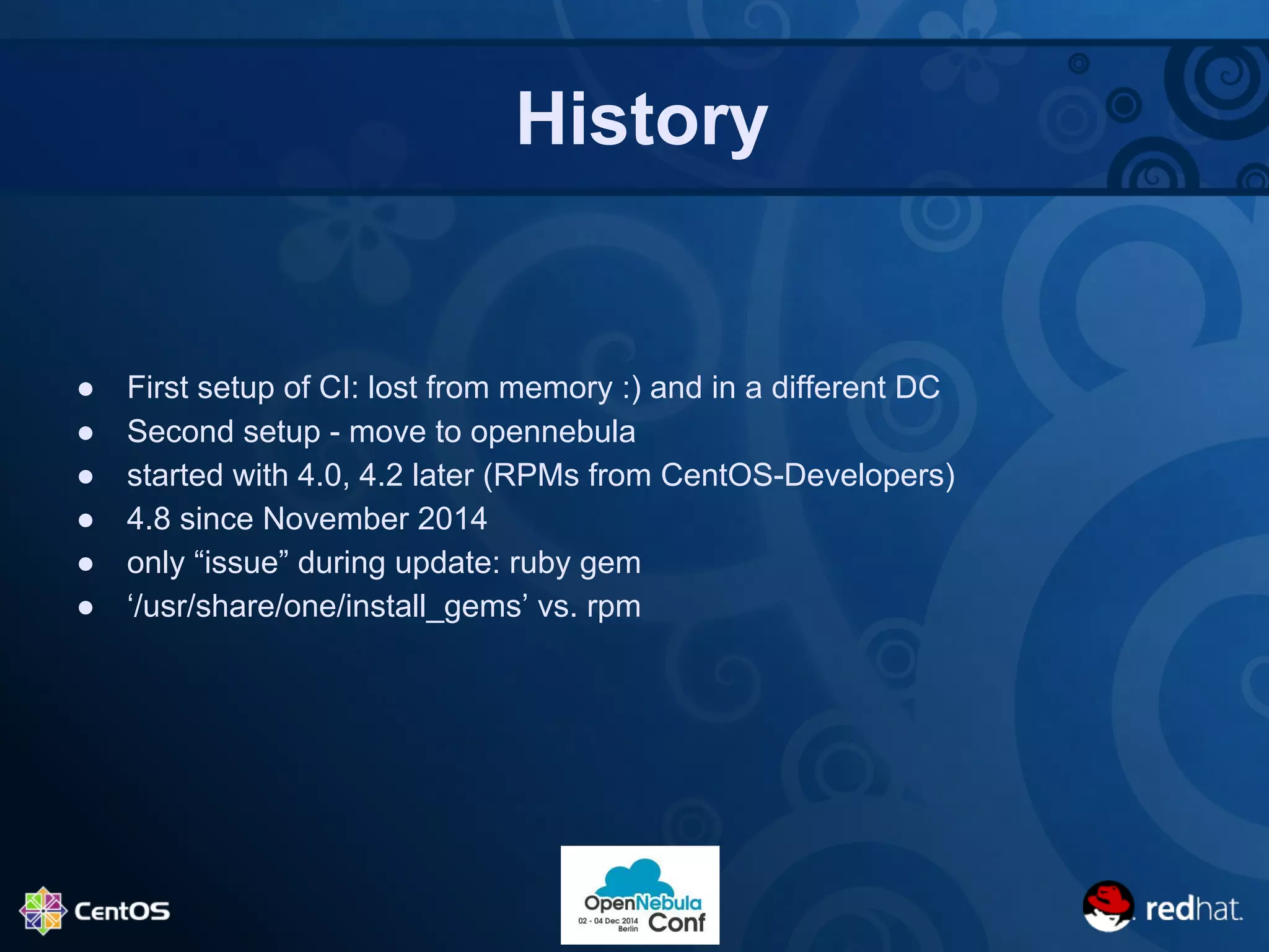 History 
● First setup of CI: lost from memory :) and in a different DC 
● Second setup - move to opennebula 
● started with 4.0, 4.2 later (RPMs from CentOS-Developers) 
● 4.8 since November 2014 
● only “issue” during update: ruby gem 
● ‘/usr/share/one/install_gems’ vs. rpm 
 