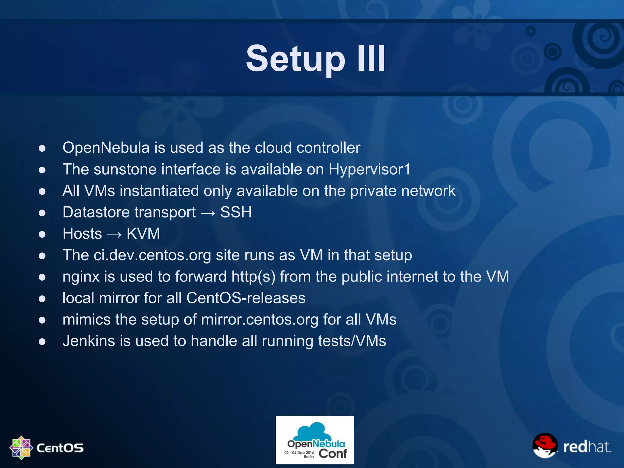 Setup III 
● OpenNebula is used as the cloud controller 
● The sunstone interface is available on Hypervisor1 
● All VMs instantiated only available on the private network 
● Datastore transport → SSH 
● Hosts → KVM 
● The ci.dev.centos.org site runs as VM in that setup 
● nginx is used to forward http(s) from the public internet to the VM 
● local mirror for all CentOS-releases 
● mimics the setup of mirror.centos.org for all VMs 
● Jenkins is used to handle all running tests/VMs 
 