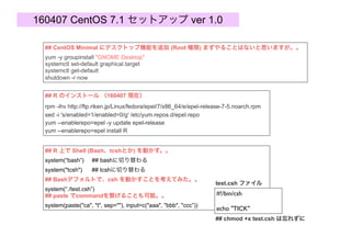160407 CentOS 7.1 set-up ver 1.0, by S.Kume
## How to Install R (160407)
rpm -ihv http://ftp.riken.jp/Linux/fedora/epel/7/x86_64/e/epel-release-7-5.noarch.rpm
sed -i 's/enabled=1/enabled=0/g' /etc/yum.repos.d/epel.repo
yum --enablerepo=epel -y update epel-release
yum --enablerepo=epel install R
## Use Shell commands (Bash, tcsh etc) on R
system(“bash”) ## change to bash interface
system("tcsh") ## change to tcsh interface
## Use csh script on R..
system(“./test.csh”)
## Use paste function in system()..
system(paste("ca", "t", sep=""), input=c("aaa", "bbb", "ccc”))
#!/bin/csh
echo "TICK"
test.csh file
## do not forget
chmod +x test.csh
## Add GNOME Desktop to CentOS Minimal (Root authority) ; You may not need this..
yum -y groupinstall "GNOME Desktop"
systemctl set-default graphical.target
systemctl get-default
shutdown -r now
 