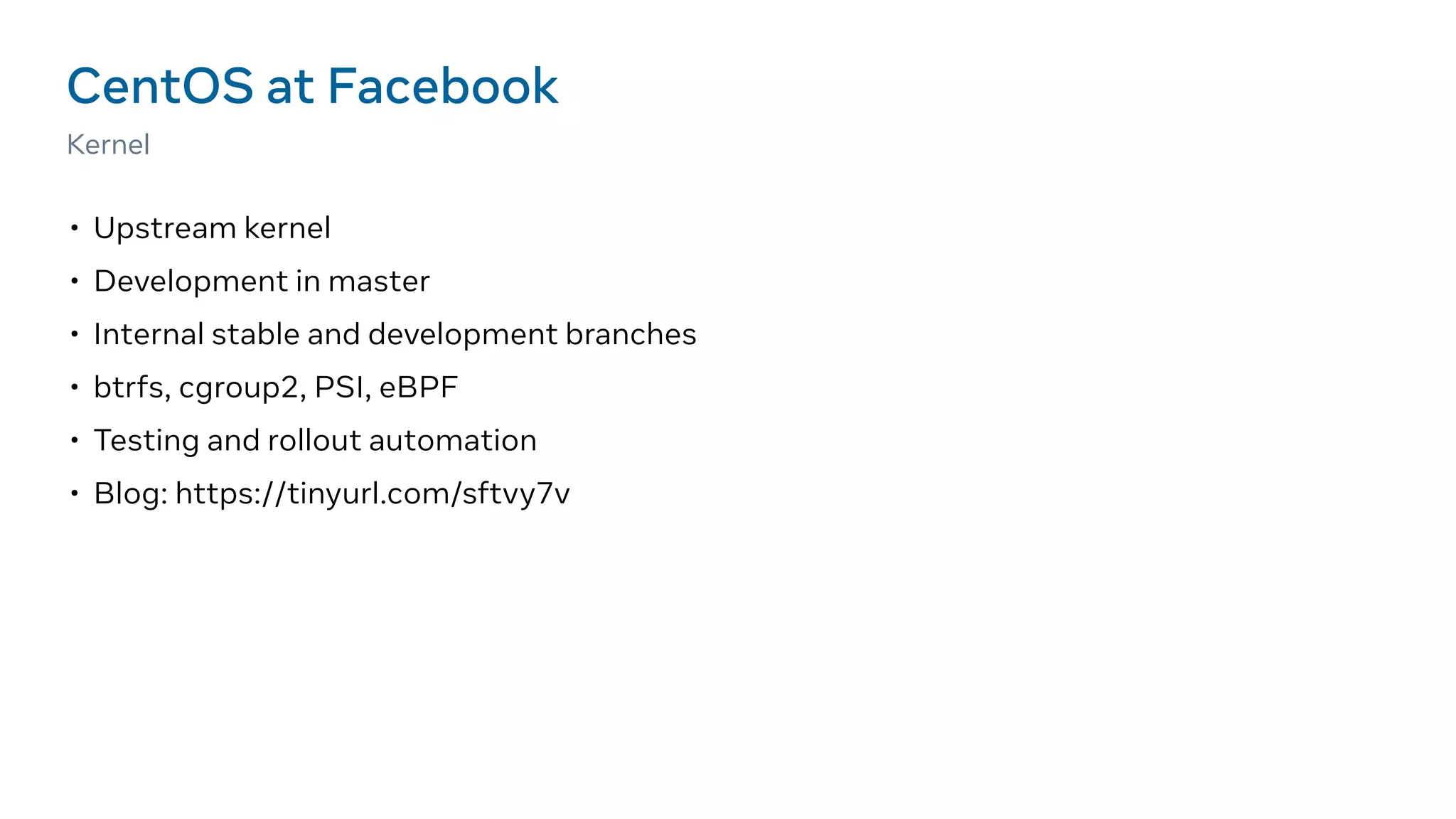 • Upstream kernel
• Development in master
• Internal stable and development branches
• btrfs, cgroup2, PSI, eBPF
• Testing and rollout automation
• Blog: https://tinyurl.com/sftvy7v
CentOS at Facebook
Kernel
 