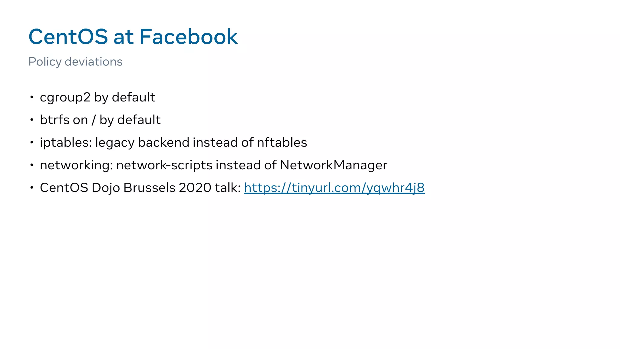 • cgroup2 by default
• btrfs on / by default
• iptables: legacy backend instead of nftables
• networking: network-scripts instead of NetworkManager
• CentOS Dojo Brussels 2020 talk: https://tinyurl.com/yqwhr4j8
CentOS at Facebook
Policy deviations
 