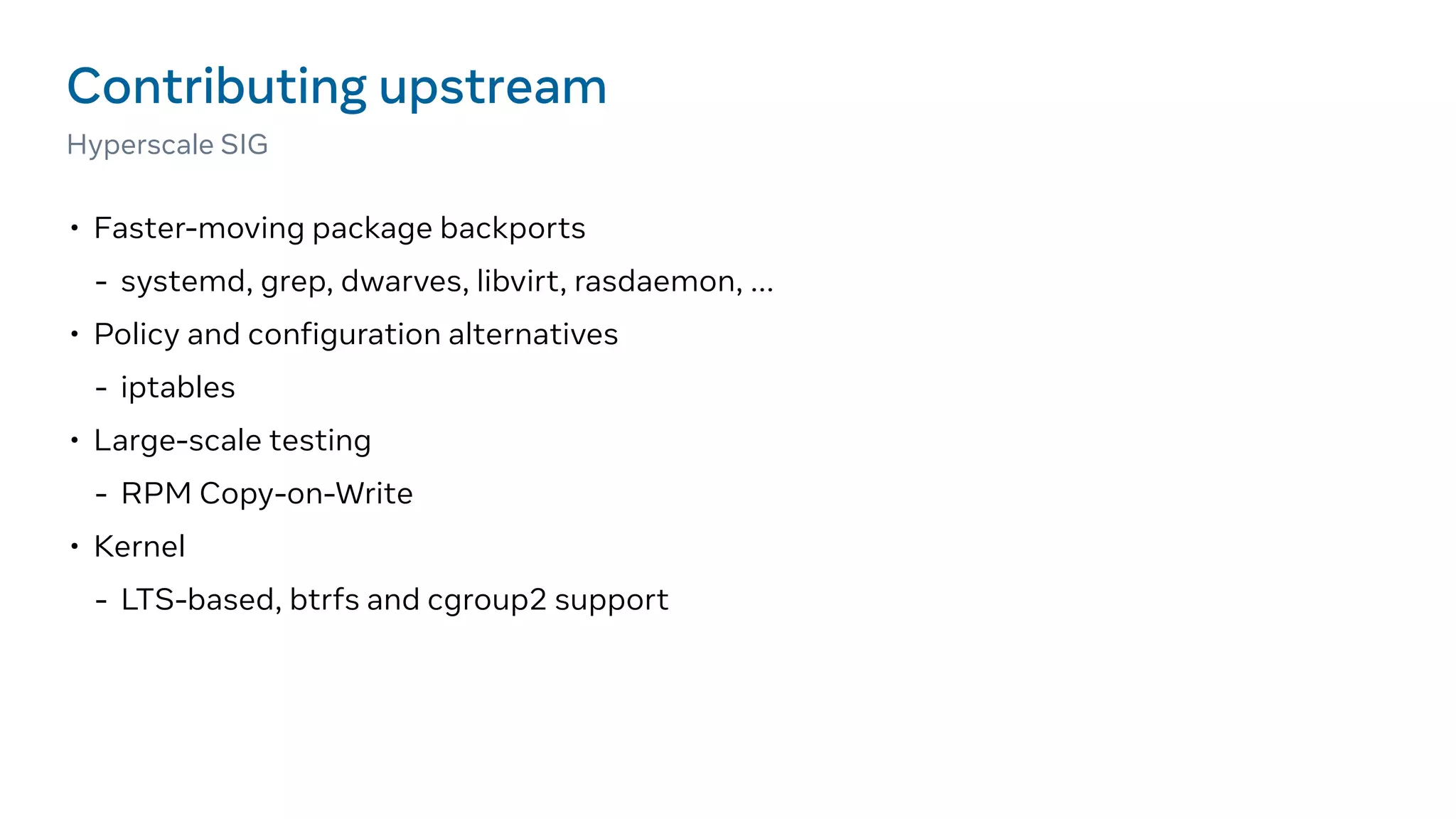 • Faster-moving package backports
- systemd, grep, dwarves, libvirt, rasdaemon, ...
• Policy and configuration alternatives
- iptables
• Large-scale testing
- RPM Copy-on-Write
• Kernel
- LTS-based, btrfs and cgroup2 support
Contributing upstream
Hyperscale SIG
 