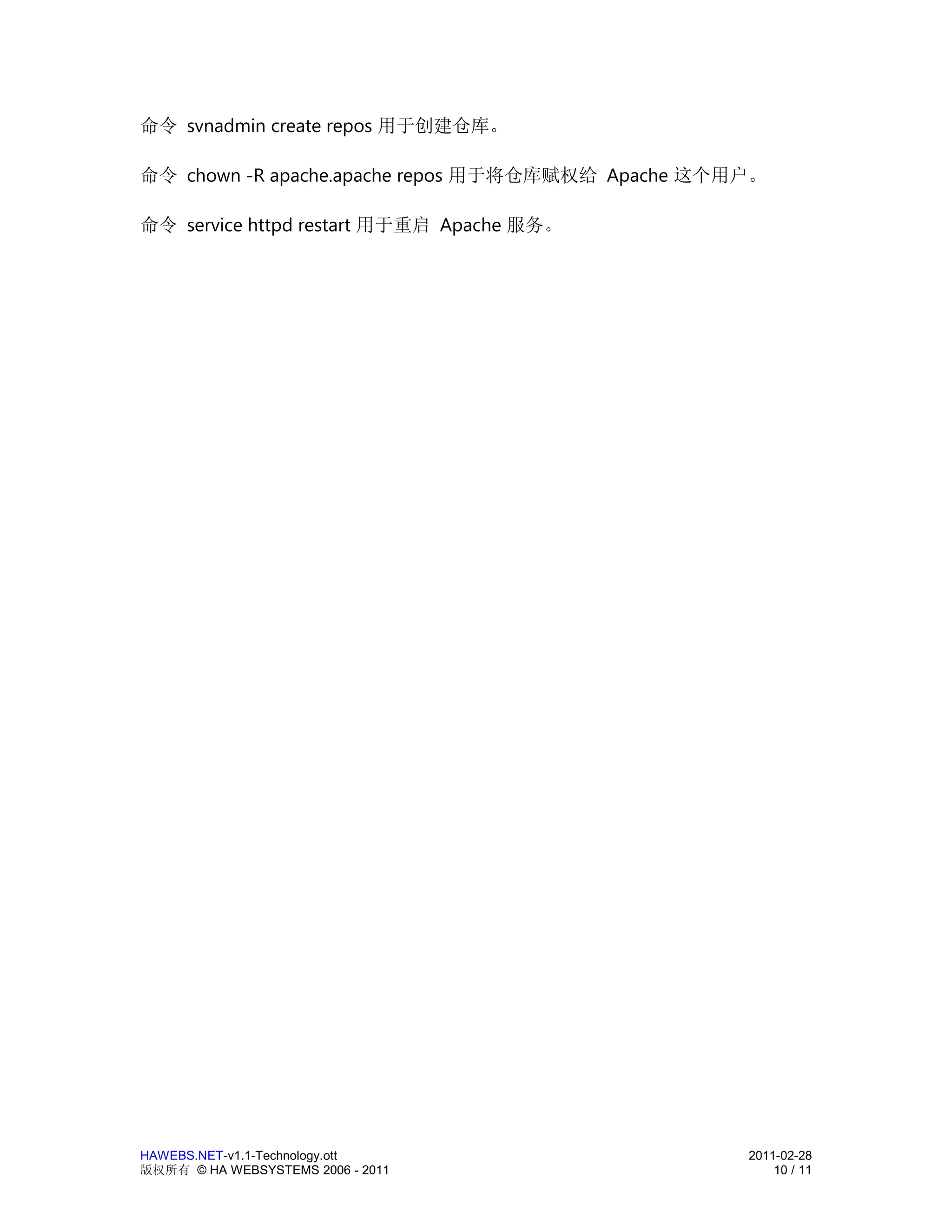 命令 svnadmin create repos 用于创建仓库。

命令 chown -R apache.apache repos 用于将仓库赋权给 Apache 这个用户。

命令 service httpd restart 用于重启 Apache 服务。




HAWEBS.NET-v1.1-Technology.ott                     2011-02-28
版权所有 © HA WEBSYSTEMS 2006 - 2011                       10 / 11
 