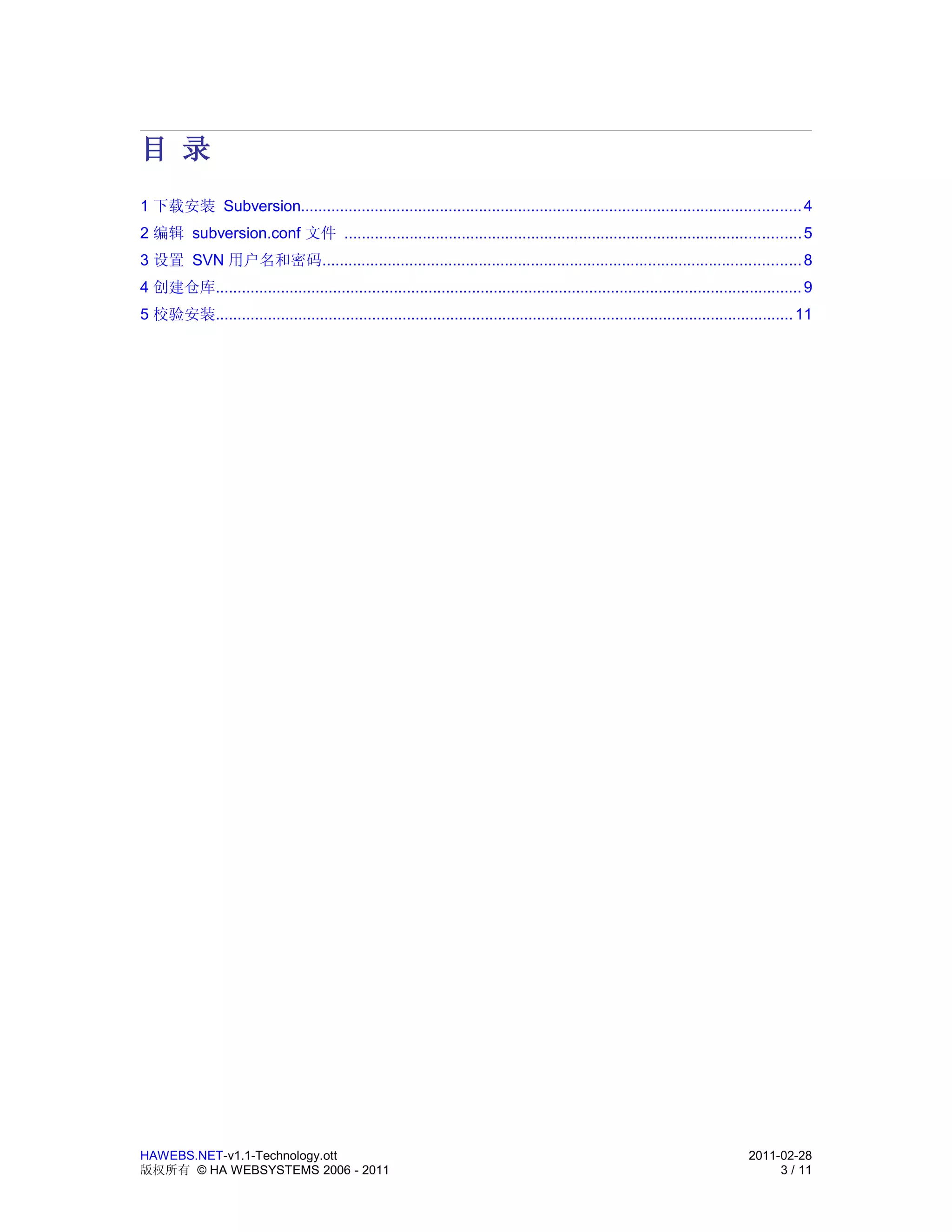 目 录
1 下载安装 Subversion................................................................................................................... 4
2 编辑 subversion.conf 文件 ......................................................................................................... 5
3 设置 SVN 用户名和密码.............................................................................................................. 8
4 创建仓库....................................................................................................................................... 9
5 校验安装..................................................................................................................................... 11




HAWEBS.NET-v1.1-Technology.ott                                                                                                   2011-02-28
版权所有 © HA WEBSYSTEMS 2006 - 2011                                                                                                      3 / 11
 