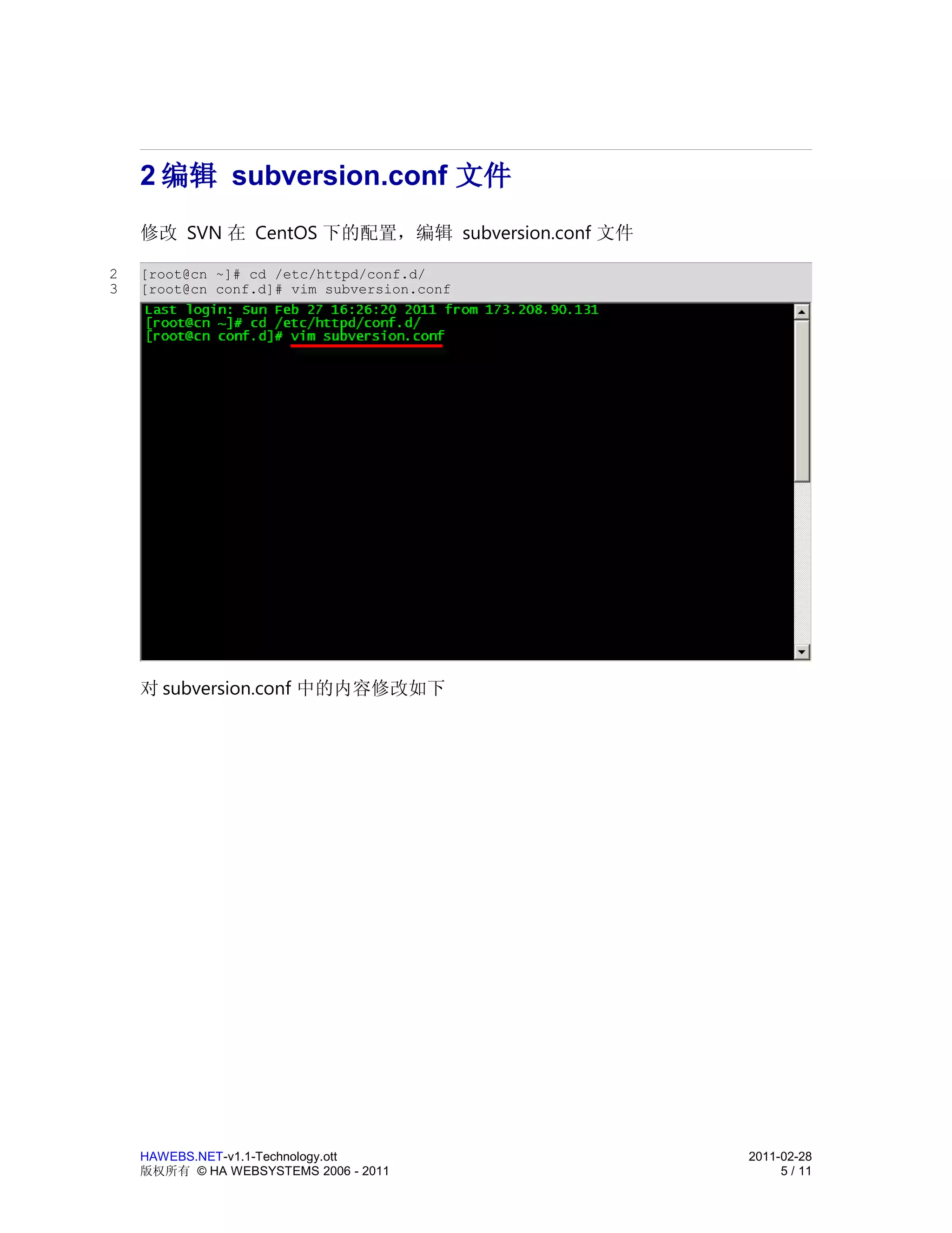 2 编辑 subversion.conf 文件
    修改 SVN 在 CentOS 下的配置，编辑 subversion.conf 文件

2   [root@cn ~]# cd /etc/httpd/conf.d/
3   [root@cn conf.d]# vim subversion.conf




    对 subversion.conf 中的内容修改如下




    HAWEBS.NET-v1.1-Technology.ott               2011-02-28
    版权所有 © HA WEBSYSTEMS 2006 - 2011                  5 / 11
 