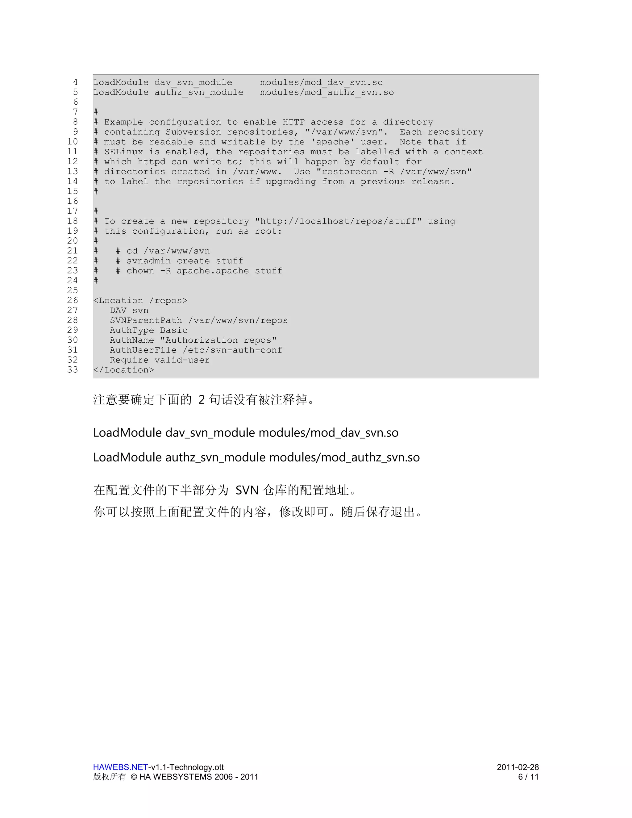 4   LoadModule dav_svn_module          modules/mod_dav_svn.so
 5   LoadModule authz_svn_module        modules/mod_authz_svn.so
 6
 7   #
 8   #   Example configuration to enable HTTP access for a directory
 9   #   containing Subversion repositories, "/var/www/svn". Each repository
10   #   must be readable and writable by the 'apache' user. Note that if
11   #   SELinux is enabled, the repositories must be labelled with a context
12   #   which httpd can write to; this will happen by default for
13   #   directories created in /var/www. Use "restorecon -R /var/www/svn"
14   #   to label the repositories if upgrading from a previous release.
15   #
16
17   #
18   # To create a new repository "http://localhost/repos/stuff" using
19   # this configuration, run as root:
20   #
21   #   # cd /var/www/svn
22   #   # svnadmin create stuff
23   #   # chown -R apache.apache stuff
24   #
25
26   <Location /repos>
27      DAV svn
28      SVNParentPath /var/www/svn/repos
29      AuthType Basic
30      AuthName "Authorization repos"
31      AuthUserFile /etc/svn-auth-conf
32      Require valid-user
33   </Location>


     注意要确定下面的 2 句话没有被注释掉。

     LoadModule dav_svn_module modules/mod_dav_svn.so
     LoadModule authz_svn_module modules/mod_authz_svn.so

     在配置文件的下半部分为 SVN 仓库的配置地址。
     你可以按照上面配置文件的内容，修改即可。随后保存退出。




     HAWEBS.NET-v1.1-Technology.ott                                             2011-02-28
     版权所有 © HA WEBSYSTEMS 2006 - 2011                                                6 / 11
 