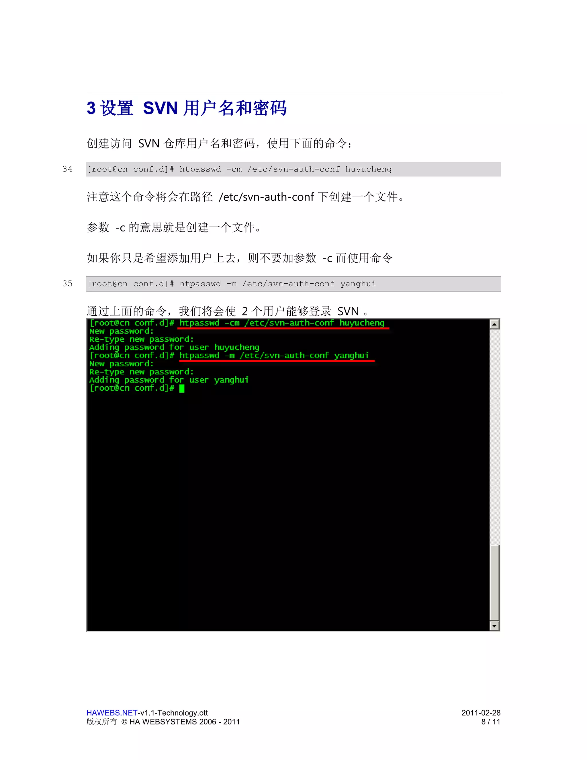 3 设置 SVN 用户名和密码
     创建访问 SVN 仓库用户名和密码，使用下面的命令：

34   [root@cn conf.d]# htpasswd -cm /etc/svn-auth-conf huyucheng


     注意这个命令将会在路径 /etc/svn-auth-conf 下创建一个文件。

     参数 -c 的意思就是创建一个文件。

     如果你只是希望添加用户上去，则不要加参数 -c 而使用命令

35   [root@cn conf.d]# htpasswd -m /etc/svn-auth-conf yanghui


     通过上面的命令，我们将会使 2 个用户能够登录 SVN 。




     HAWEBS.NET-v1.1-Technology.ott                                2011-02-28
     版权所有 © HA WEBSYSTEMS 2006 - 2011                                   8 / 11
 