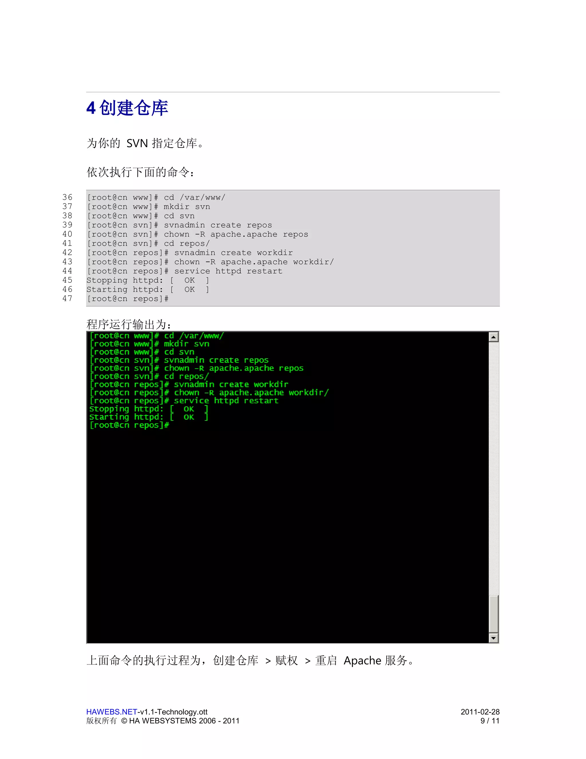 4 创建仓库
     为你的 SVN 指定仓库。

     依次执行下面的命令：

36   [root@cn   www]# cd /var/www/
37   [root@cn   www]# mkdir svn
38   [root@cn   www]# cd svn
39   [root@cn   svn]# svnadmin create repos
40   [root@cn   svn]# chown -R apache.apache repos
41   [root@cn   svn]# cd repos/
42   [root@cn   repos]# svnadmin create workdir
43   [root@cn   repos]# chown -R apache.apache workdir/
44   [root@cn   repos]# service httpd restart
45   Stopping   httpd: [ OK ]
46   Starting   httpd: [ OK ]
47   [root@cn   repos]#


     程序运行输出为：




     上面命令的执行过程为，创建仓库 > 赋权 > 重启 Apache 服务。



     HAWEBS.NET-v1.1-Technology.ott                       2011-02-28
     版权所有 © HA WEBSYSTEMS 2006 - 2011                          9 / 11
 