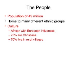 The People Population of 49 million Home to many different ethnic groups Culture African with European influences 75% are Christians 70% live in rural villages 