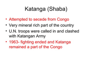 Katanga (Shaba) Attempted to secede from Congo Very mineral rich part of the country U.N. troops were called in and clashed with Katangan Army 1963- fighting ended and Katanga remained a part of the Congo 