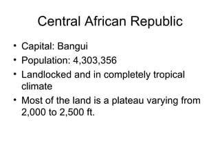 Central African Republic Capital: Bangui Population: 4,303,356 Landlocked and in completely tropical climate Most of the land is a plateau varying from 2,000 to 2,500 ft. 