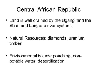 Central African Republic Land is well drained by the Ugangi and the Shari and Longone river systems Natural Resources: diamonds, uranium, timber Environmental issues: poaching, non-potable water, desertification 