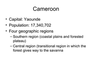Cameroon Capital: Yaounde Population: 17,340,702 Four geographic regions Southern region (coastal plains and forested plateau) Central region (transitional region in which the forest gives way to the savanna 