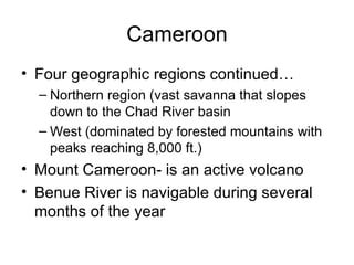 Cameroon Four geographic regions continued… Northern region (vast savanna that slopes down to the Chad River basin West (dominated by forested mountains with peaks reaching 8,000 ft.) Mount Cameroon- is an active volcano Benue River is navigable during several months of the year 