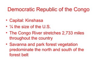Democratic Republic of the Congo Capital: Kinshasa ¼ the size of the U.S. The Congo River stretches 2,733 miles throughout the country Savanna and park forest vegetation predominate the north and south of the forest belt 