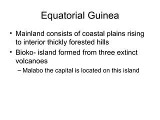 Equatorial Guinea Mainland consists of coastal plains rising to interior thickly forested hills Bioko- island formed from three extinct volcanoes Malabo the capital is located on this island 