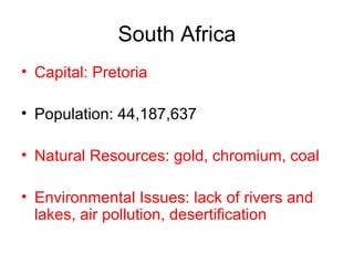 South Africa Capital: Pretoria Population: 44,187,637 Natural Resources: gold, chromium, coal Environmental Issues: lack of rivers and lakes, air pollution, desertification 