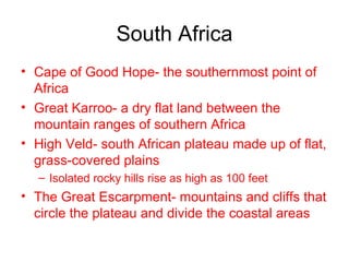 South Africa Cape of Good Hope- the southernmost point of Africa Great Karroo- a dry flat land between the mountain ranges of southern Africa High Veld- south African plateau made up of flat, grass-covered plains Isolated rocky hills rise as high as 100 feet The Great Escarpment- mountains and cliffs that circle the plateau and divide the coastal areas 