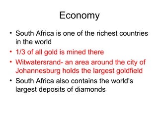 Economy South Africa is one of the richest countries in the world 1/3 of all gold is mined there Witwatersrand- an area around the city of Johannesburg holds the largest goldfield South Africa also contains the world’s largest deposits of diamonds 