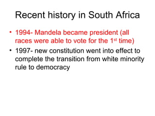 Recent history in South Africa 1994- Mandela became president (all races were able to vote for the 1 st  time) 1997- new constitution went into effect to complete the transition from white minority rule to democracy 