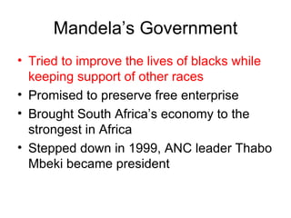Mandela’s Government Tried to improve the lives of blacks while keeping support of other races Promised to preserve free enterprise Brought South Africa’s economy to the strongest in Africa Stepped down in 1999, ANC leader Thabo Mbeki became president 