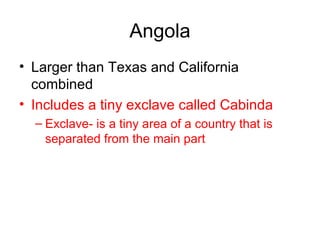 Angola Larger than Texas and California combined Includes a tiny exclave called Cabinda Exclave- is a tiny area of a country that is separated from the main part 