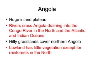 Angola Huge inland plateau  Rivers cross Angola draining into the Congo River in the North and the Atlantic and Indian Oceans Hilly grasslands cover northern Angola Lowland has little vegetation except for rainforests in the North 