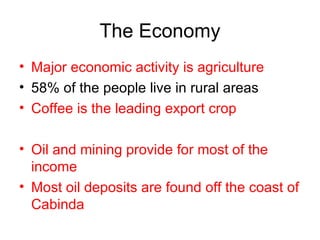The Economy Major economic activity is agriculture 58% of the people live in rural areas Coffee is the leading export crop Oil and mining provide for most of the income Most oil deposits are found off the coast of Cabinda 