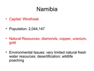 Namibia Capital: Windhoek Population: 2,044,147  Natural Resources: diamonds, copper, uranium, gold   Environmental Issues: very limited natural fresh water resources; desertification; wildlife poaching  