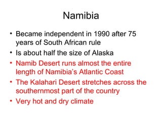 Namibia Became independent in 1990 after 75 years of South African rule Is about half the size of Alaska Namib Desert runs almost the entire length of Namibia’s Atlantic Coast The Kalahari Desert stretches across the southernmost part of the country Very hot and dry climate 