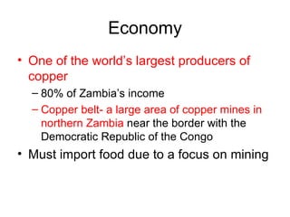 Economy One of the world’s largest producers of copper 80% of Zambia’s income Copper belt- a large area of copper mines in northern Zambia  near the border with the Democratic Republic of the Congo Must import food due to a focus on mining 