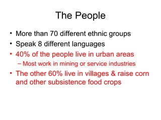 The People More than 70 different ethnic groups Speak 8 different languages 40% of the people live in urban areas Most work in mining or service industries The other 60% live in villages & raise corn and other subsistence food crops 
