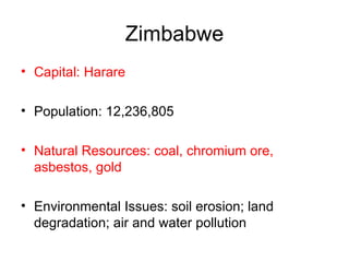 Zimbabwe Capital: Harare Population: 12,236,805  Natural Resources: coal, chromium ore, asbestos, gold   Environmental Issues: soil erosion; land degradation; air and water pollution 