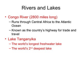 Rivers and Lakes Congo River (2800 miles long) Runs through Central Africa to the Atlantic Ocean Known as the country’s highway for trade and travel Lake Tanganyika The world’s longest freshwater lake The world’s 2 nd  deepest lake 