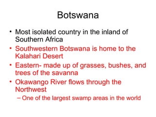 Botswana Most isolated country in the inland of Southern Africa Southwestern Botswana is home to the Kalahari Desert Eastern- made up of grasses, bushes, and trees of the savanna Okawango River flows through the Northwest One of the largest swamp areas in the world 