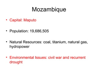 Mozambique Capital: Maputo Population: 19,686,505  Natural Resources: coal, titanium, natural gas, hydropower  Environmental Issues: civil war and recurrent drought  