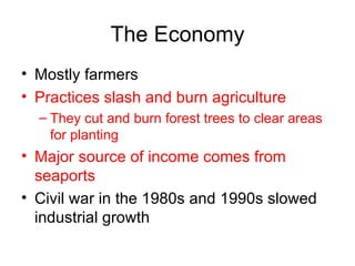 The Economy Mostly farmers Practices slash and burn agriculture They cut and burn forest trees to clear areas for planting Major source of income comes from seaports Civil war in the 1980s and 1990s slowed industrial growth 