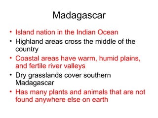 Madagascar Island nation in the Indian Ocean Highland areas cross the middle of the country Coastal areas have warm, humid plains, and fertile river valleys Dry grasslands cover southern Madagascar Has many plants and animals that are not found anywhere else on earth 