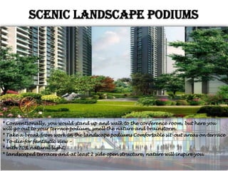 Scenic landscape Podiums

* Conventionally, you would stand up and walk to the conference room, but here you
will go out to your terrace podium, smell the nature and brainstorm.
* Take a break from work in the landscape podiums Comfortable sit-out areas on terrace
* To-die-for fantastic view –
* with 70% natural light,
* landscaped terraces and at least 2 side open structure, nature will inspire you.

 
