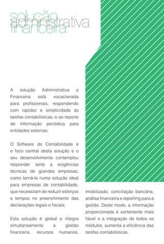 soluçãotrativa
adminisra
financei


A    solução      Administrativa        e
Financeira      está        vocacionada
para profissionais, respondendo
com rapidez e simplicidade às
tarefas contabilísticas, e ao reporte
de   informação        periódica     para
entidades externas.


O Software de Contabilidade é
o foco central desta solução e o
seu desenvolvimento contemplou
responder      tanto    a       exigências
técnicas de grandes empresas,
como torná-la numa solução ideal
para empresas de contabilidade,
que necessitam de reduzir esforços           imobilizado, conciliação bancária,
e tempos no preenchimento das                análise financeira e reporting para a
declarações legais e fiscais;                gestão. Deste modo, a informação
                                             proporcionada é certamente mais
Esta solução é global e integra              fiável e a integração de todos os
simultaneamente             a      gestão    módulos, aumenta a eficiência das
financeira,    recursos         humanos,     tarefas contabilísticas.
 